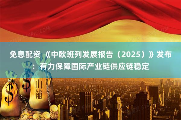 免息配资 《中欧班列发展报告（2025）》发布：有力保障国际产业链供应链稳定