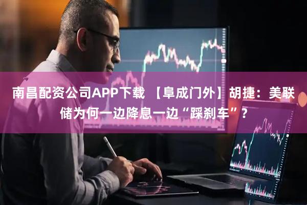 南昌配资公司APP下载 【阜成门外】胡捷：美联储为何一边降息一边“踩刹车”？