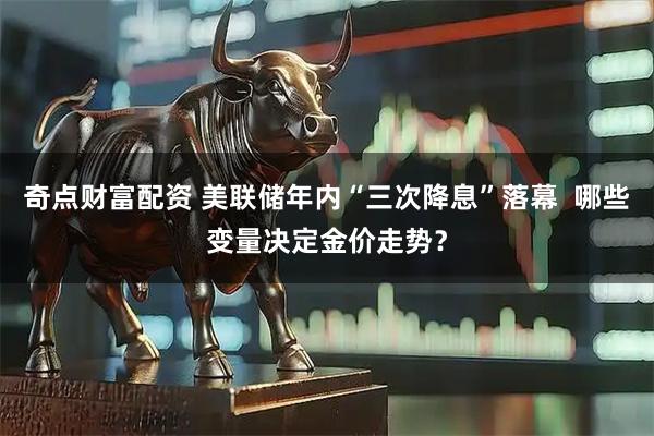 奇点财富配资 美联储年内“三次降息”落幕  哪些变量决定金价走势？