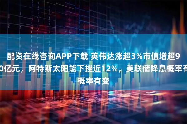 配资在线咨询APP下载 英伟达涨超3%市值增超9400亿元，阿特斯太阳能下挫近12%，美联储降息概率有变