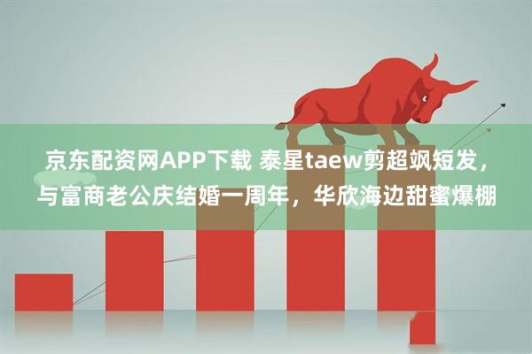 京东配资网APP下载 泰星taew剪超飒短发，与富商老公庆结婚一周年，华欣海边甜蜜爆棚