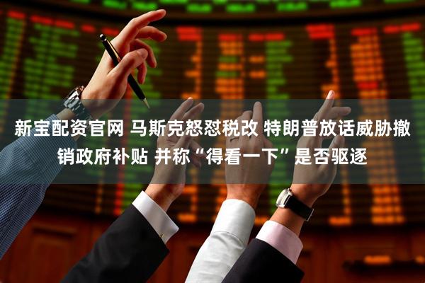 新宝配资官网 马斯克怒怼税改 特朗普放话威胁撤销政府补贴 并称“得看一下”是否驱逐