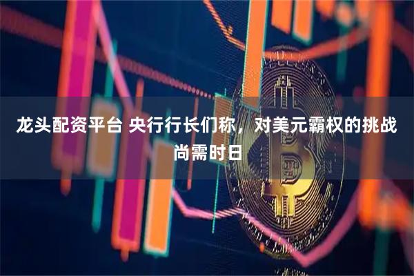 龙头配资平台 央行行长们称，对美元霸权的挑战尚需时日