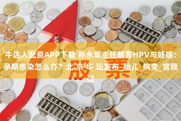 牛达人配资APP下载 孙永军主任解答HPV与妊娠：孕期感染怎么办？北 京 华 坛发布_胎儿_病变_宫颈