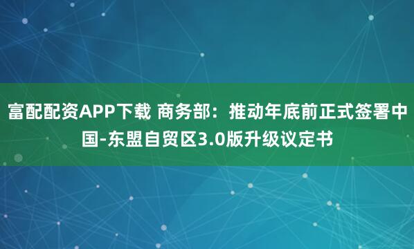富配配资APP下载 商务部：推动年底前正式签署中国-东盟自贸区3.0版升级议定书