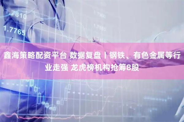 鑫海策略配资平台 数据复盘丨钢铁、有色金属等行业走强 龙虎榜机构抢筹8股