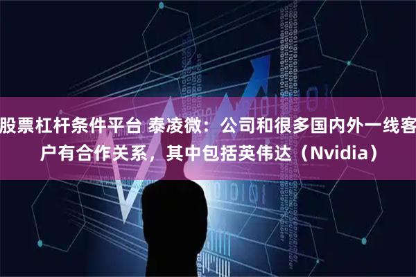 股票杠杆条件平台 泰凌微：公司和很多国内外一线客户有合作关系，其中包括英伟达（Nvidia）