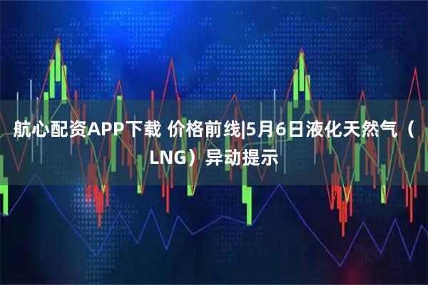 航心配资APP下载 价格前线|5月6日液化天然气（LNG）异动提示